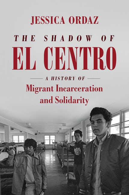 THE SHADOW OF EL CENTRO: A History of Migrant Incarceration and Solidarity  by Jessica Ordaz
